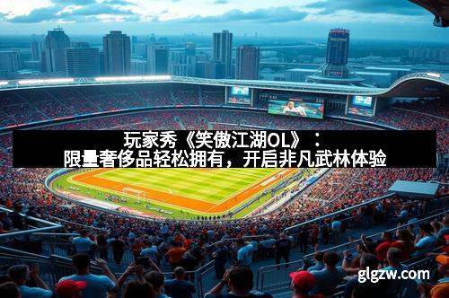 玩家秀《笑傲江湖OL》：限量奢侈品轻松拥有，开启非凡武林体验